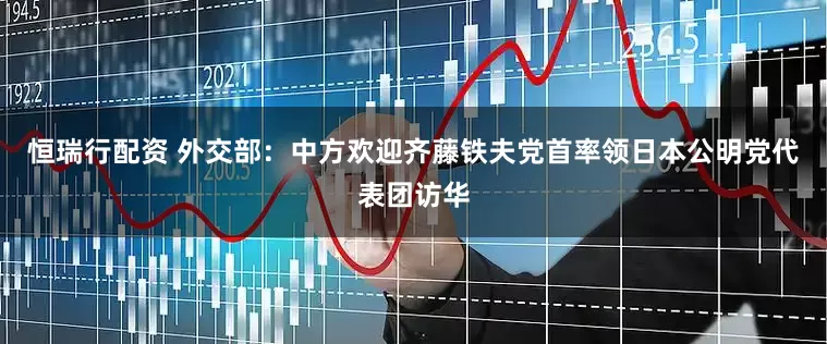 恒瑞行配资 外交部：中方欢迎齐藤铁夫党首率领日本公明党代表团访华