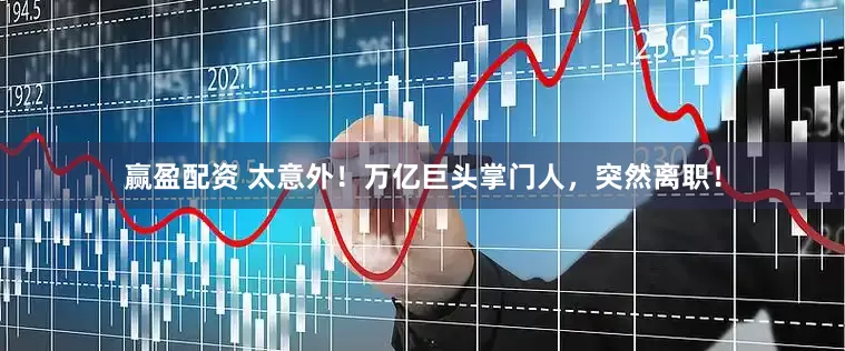 赢盈配资 太意外！万亿巨头掌门人，突然离职！