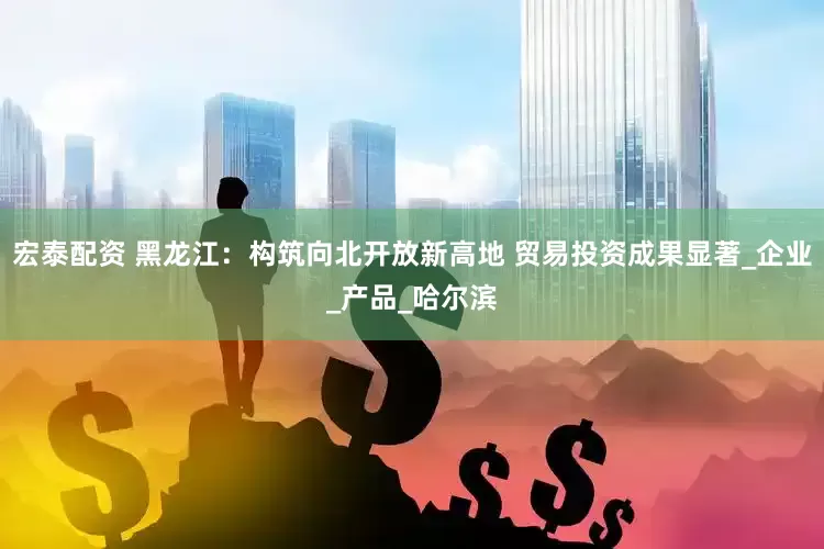 宏泰配资 黑龙江：构筑向北开放新高地 贸易投资成果显著_企业_产品_哈尔滨