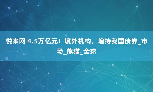 悦来网 4.5万亿元！境外机构，增持我国债券_市场_熊猫_全球