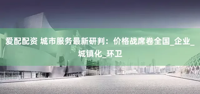 爱配配资 城市服务最新研判：价格战席卷全国_企业_城镇化_环卫