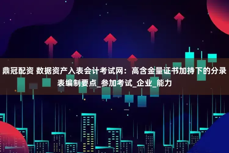 鼎冠配资 数据资产入表会计考试网：高含金量证书加持下的分录表编制要点_参加考试_企业_能力