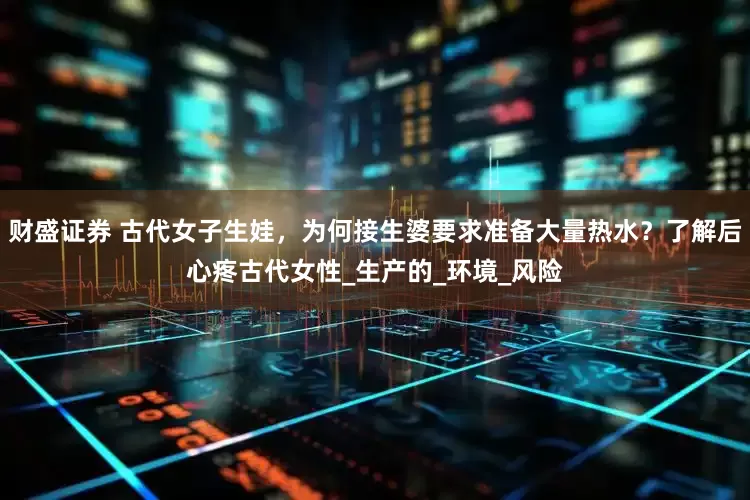 财盛证券 古代女子生娃，为何接生婆要求准备大量热水？了解后心疼古代女性_生产的_环境_风险