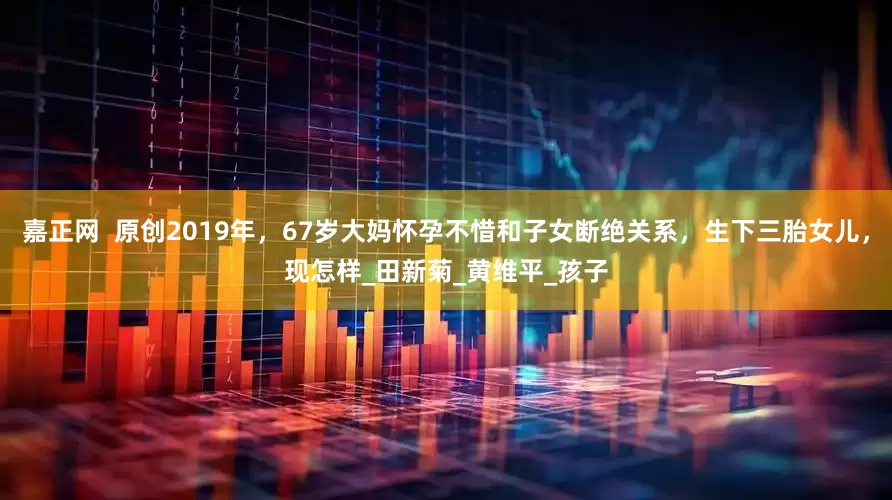 嘉正网  原创2019年，67岁大妈怀孕不惜和子女断绝关系，生下三胎女儿，现怎样_田新菊_黄维平_孩子