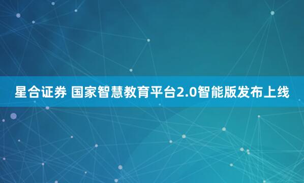 星合证券 国家智慧教育平台2.0智能版发布上线