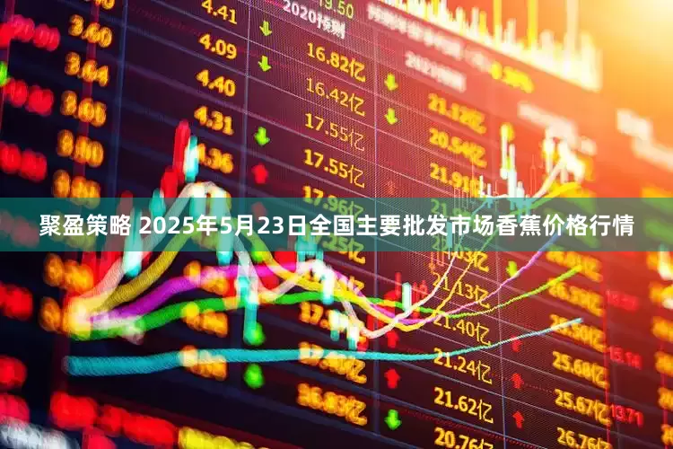 聚盈策略 2025年5月23日全国主要批发市场香蕉价格行情