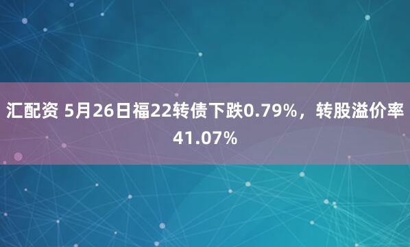 汇配资 5月26日福22转债下跌0.79%，转股溢价率41.07%
