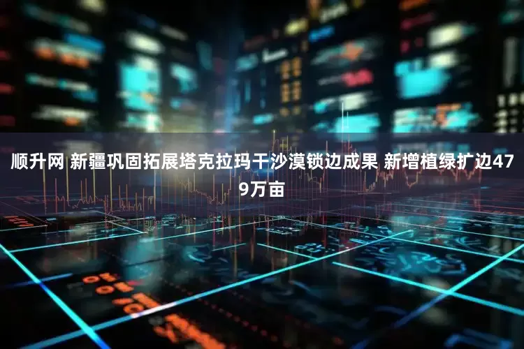 顺升网 新疆巩固拓展塔克拉玛干沙漠锁边成果 新增植绿扩边479万亩