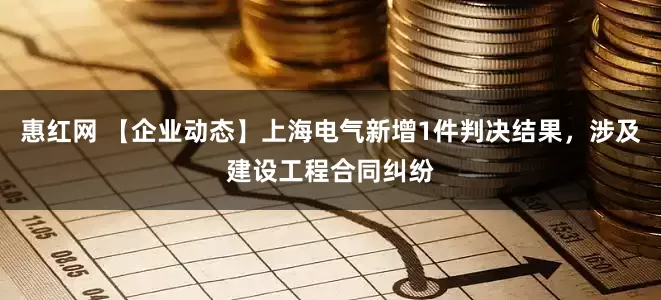 惠红网 【企业动态】上海电气新增1件判决结果，涉及建设工程合同纠纷