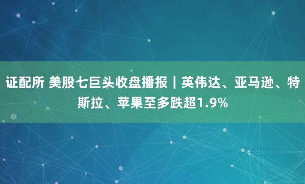 证配所 美股七巨头收盘播报｜英伟达、亚马逊、特斯拉、苹果至多跌超1.9%