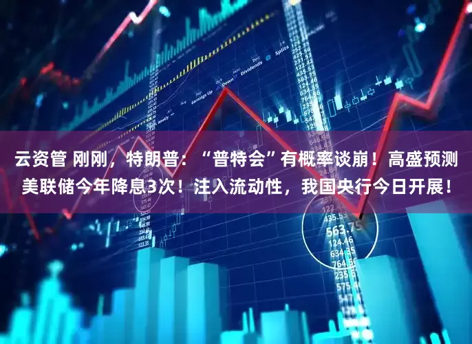 云资管 刚刚，特朗普：“普特会”有概率谈崩！高盛预测美联储今年降息3次！注入流动性，我国央行今日开展！