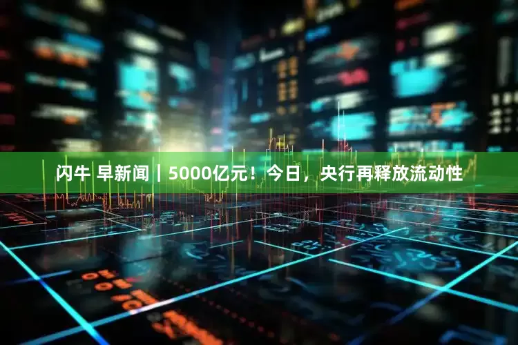 闪牛 早新闻｜5000亿元！今日，央行再释放流动性