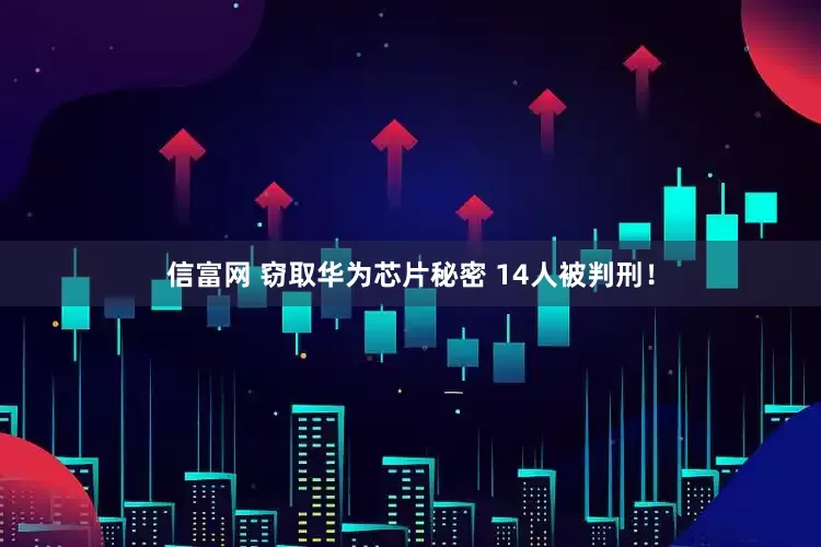 信富网 窃取华为芯片秘密 14人被判刑！
