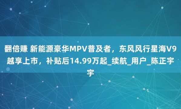 翻倍赚 新能源豪华MPV普及者，东风风行星海V9越享上市，补贴后14.99万起_续航_用户_陈正宇