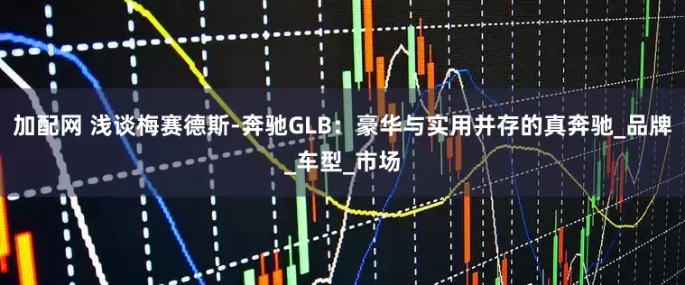 加配网 浅谈梅赛德斯-奔驰GLB：豪华与实用并存的真奔驰_品牌_车型_市场