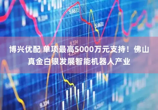博兴优配 单项最高5000万元支持！佛山真金白银发展智能机器人产业