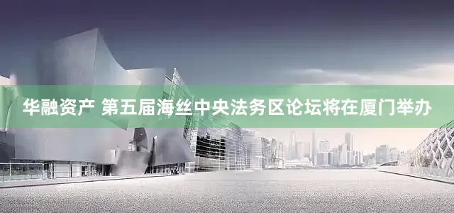 华融资产 第五届海丝中央法务区论坛将在厦门举办