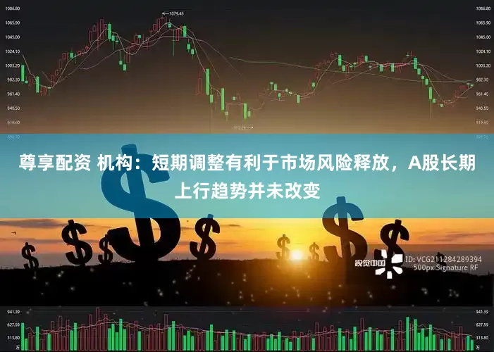 尊享配资 机构：短期调整有利于市场风险释放，A股长期上行趋势并未改变