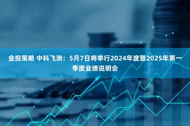 金投策略 中科飞测：5月7日将举行2024年度暨2025年第一季度业绩说明会