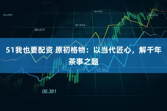 51我也要配资 原初格物：以当代匠心，解千年茶事之题