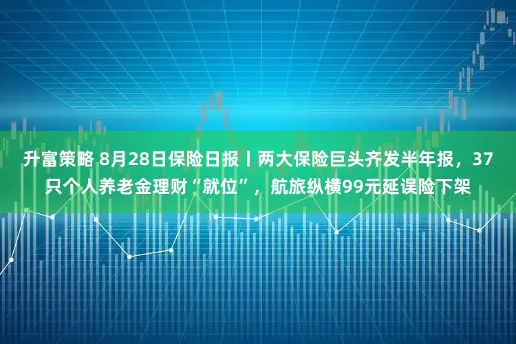 升富策略 8月28日保险日报丨两大保险巨头齐发半年报，37只个人养老金理财“就位”，航旅纵横99元延误险下架