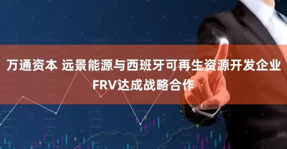 万通资本 远景能源与西班牙可再生资源开发企业FRV达成战略合作